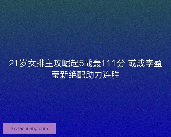 21岁女排主攻崛起5战轰111分 或成李盈莹新绝配助力连胜